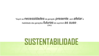 “Suprir as necessidades da geração presente, sem afetar a
habilidade das gerações futuras de suprirem as suas”.
(ONU)
SUSTENTABILIDADE
 