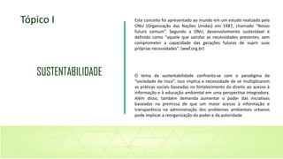 Este conceito foi apresentado ao mundo em um estudo realizado pela
ONU (Organização das Nações Unidas) em 1987, chamado “Nosso
futuro comum”. Segundo a ONU, desenvolvimento sustentável é
definido como “aquele que satisfaz as necessidades presentes, sem
comprometer a capacidade das gerações futuras de suprir suas
próprias necessidades”. (wwf.org.br)
O tema da sustentabilidade confronta-se com o paradigma da
“sociedade de risco”. Isso implica a necessidade de se multiplicarem
as práticas sociais baseadas no fortalecimento do direito ao acesso à
informação e à educação ambiental em uma perspectiva integradora.
Além disso, também demanda aumentar o poder das iniciativas
baseadas na premissa de que um maior acesso à informação e
transparência na administração dos problemas ambientais urbanos
pode implicar a reorganização do poder e da autoridade
Tópico I
SUSTENTABILIDADE
 