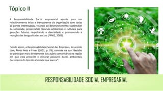 Imagem aqui
A Responsabilidade Social empresarial aponta para um
relacionamento ético e transparente da organização com todas
as partes interessadas, visando ao desenvolvimento sustentável
da sociedade, preservando recursos ambientais e culturais para
gerações futuras, respeitando a diversidade e promovendo a
redução das desigualdades sociais (FPNQ, 2005).
Sendo assim, a Responsabilidade Social das Empresas, de acordo
com, Melo Neto e Froes (2001, p. 78), consiste na sua “decisão
de participar mais diretamente das ações comunitárias na região
em que está presente e minorar possíveis danos ambientais
decorrente do tipo de atividade que exerce”.
Tópico II
RESPONSABILIDADE SOCIAL EMPRESARIAL
 