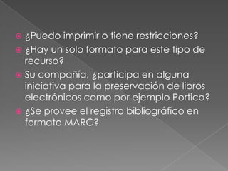 ¿Qué es el DRM (Digital restrictionsmanagement)y cómo afecta a mis usuarios?¿Hay diferencias entre el libro electrónico para el público general y las bibliotecas académicas?¿Qué esperan nuestros usuarios?¿Hay un monopolio en el mercado de libros electrónicos académicos?¿Hacia dónde se dirige el mercado de libros electrónicos?