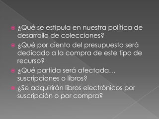 ¿Qué se estipula en nuestra política de desarrollo de colecciones?¿Qué por ciento del presupuesto será dedicado a la compra de este tipo de recurso?¿Qué partida será afectada… suscripciones o libros?¿Se adquirirán libros electrónicos por suscripción o por compra?