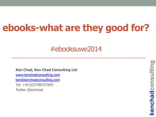 ebooks-what are they good for?
#ebooksuwe2014
Ken Chad, Ken Chad Consulting Ltd
www.kenchadconsulting.com
ken@kenchadconsulting.com
Tel: +44 (0)7788727845
Twitter @kenchad
kenchadconsulting
 