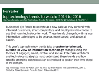 Businesses are forced to operate at a new pace as they contend with
informed customers, smart competitors, and employees who choose to
use their own technology for work. These trends change how firms use
information technology: to be smarter, more secure, and above all
nimble.
This year's top technology trends take a customer-oriented,
outside-in view of information technology changes using the
themes of engaged, smart, nimble, and secure. Enterprise architects
and technology strategists must understand these trends and how
specific emerging technologies can be employed to position their firms ahead
of the changes.
Top Technology Trends To Watch: 2014 To 2016. By Brian Hopkins with Leslie Owens, John C.
McCarthy, Abigail Komlenic. Forrester [blog] 4 November2013
top technology trends to watch: 2014 to 2016
http://www.forrester.com/Top+Technology+Trends+To+Watch+2014+To+2016/fulltext/-/E-RES104141
Forrester
 