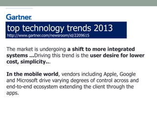 The market is undergoing a shift to more integrated
systems ...Driving this trend is the user desire for lower
cost, simplicity...
In the mobile world, vendors including Apple, Google
and Microsoft drive varying degrees of control across and
end-to-end ecosystem extending the client through the
apps.
top technology trends 2013
http://www.gartner.com/newsroom/id/2209615
 