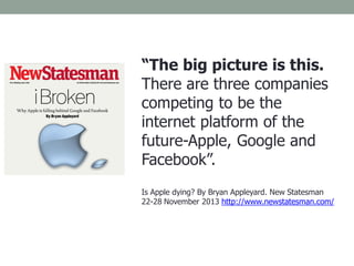 “The big picture is this.
There are three companies
competing to be the
internet platform of the
future-Apple, Google and
Facebook”.
Is Apple dying? By Bryan Appleyard. New Statesman
22-28 November 2013 http://www.newstatesman.com/
 