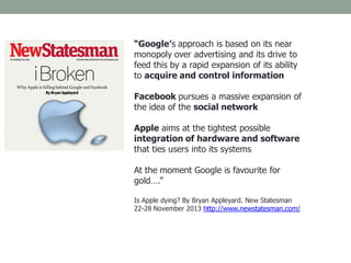 “Google’s approach is based on its near
monopoly over advertising and its drive to
feed this by a rapid expansion of its ability
to acquire and control information
Facebook pursues a massive expansion of
the idea of the social network
Apple aims at the tightest possible
integration of hardware and software
that ties users into its systems
At the moment Google is favourite for
gold….”
Is Apple dying? By Bryan Appleyard. New Statesman
22-28 November 2013 http://www.newstatesman.com/
 