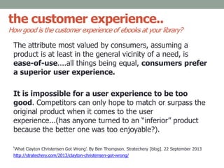 the customer experience..
How good is the customer experience of ebooks at your library?
The attribute most valued by consumers, assuming a
product is at least in the general vicinity of a need, is
ease-of-use....all things being equal, consumers prefer
a superior user experience.
It is impossible for a user experience to be too
good. Competitors can only hope to match or surpass the
original product when it comes to the user
experience...(has anyone turned to an “inferior” product
because the better one was too enjoyable?).
‘What Clayton Christensen Got Wrong’. By Ben Thompson. Stratechery [blog]. 22 September 2013
http://stratechery.com/2013/clayton-christensen-got-wrong/
 
