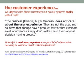 the customer experience...
we say we care about customers but do our systems really
reflect that?
“The business [library?] buyer famously, does not care
about the user experience. They are not the user, and
so items that change how a product feels or that eliminate
small annoyances simply don’t make it into their rational
decision making process”
How high is customer experience on your list of criteria when
selecting an ebook or ebook collection/platform?
‘What Clayton Christensen Got Wrong’. By Ben Thompson. Stratechery [blog]. 22 September 2013
http://stratechery.com/2013/clayton-christensen-got-wrong/
 