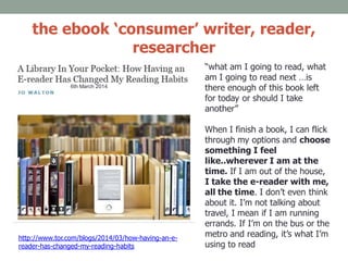 the ebook ‘consumer’ writer, reader,
researcher
http://www.tor.com/blogs/2014/03/how-having-an-e-
reader-has-changed-my-reading-habits
6th March 2014
“what am I going to read, what
am I going to read next …is
there enough of this book left
for today or should I take
another”
When I finish a book, I can flick
through my options and choose
something I feel
like..wherever I am at the
time. If I am out of the house,
I take the e-reader with me,
all the time. I don’t even think
about it. I’m not talking about
travel, I mean if I am running
errands. If I’m on the bus or the
metro and reading, it’s what I’m
using to read
 