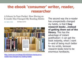 the ebook ‘consumer’ writer, reader,
researcher
http://www.tor.com/blogs/2014/03/how-having-an-e-
reader-has-changed-my-reading-habits
6th March 2014
The second way the e-reader
has unexpectedly changed
my habits, is that I buy
research books ..instead
of getting them out of the
library. This has the
advantage of instant
gratification—I can get the
book instantly, when I want
it—and of being much better
for my wrists, because
research books tend to be
enormous hardbacks.
 