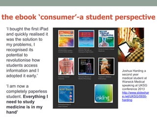 ‘I bought the first iPad
and quickly realised it
was the solution to
my problems, I
recognised its
potential to
revolutionise how
students access
information and I
adopted it early.’
‘I am now a
completely paperless
student. Everything I
need to study
medicine is in my
hand’
the ebook ‘consumer’-a student perspective
Joshua Harding a
second year
medical student at
Warwick Medical
speaking at UKSG
conference 2013
http://www.slideshar
e.net/UKSG/0930-
harding
 