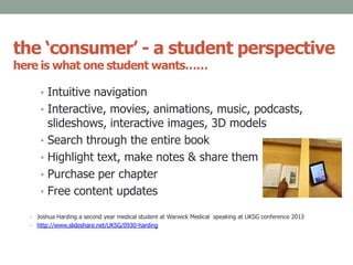 the ‘consumer’ - a student perspective
here is what one student wants……
• Intuitive navigation
• Interactive, movies, animations, music, podcasts,
slideshows, interactive images, 3D models
• Search through the entire book
• Highlight text, make notes & share them
• Purchase per chapter
• Free content updates
• Joshua Harding a second year medical student at Warwick Medical speaking at UKSG conference 2013
• http://www.slideshare.net/UKSG/0930-harding
 