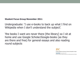 Student Focus Group November 2011
Undergraduate: ‘I use e-books to back up what I find on
Wikipedia when I don’t understand the subject’.
‘the books I want are never there [the library] so I sit at
home and use Google Scholar/Google-books (as they
are there and free) for general essays and also reading
round subjects
 