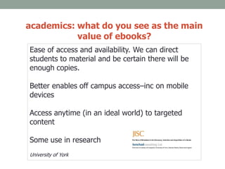 academics: what do you see as the main
value of ebooks?
Ease of access and availability. We can direct
students to material and be certain there will be
enough copies.
Better enables off campus access–inc on mobile
devices
Access anytime (in an ideal world) to targeted
content
Some use in research
University of York
 