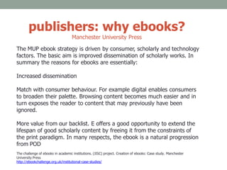 publishers: why ebooks?
Manchester University Press
The MUP ebook strategy is driven by consumer, scholarly and technology
factors. The basic aim is improved dissemination of scholarly works. In
summary the reasons for ebooks are essentially:
Increased dissemination
Match with consumer behaviour. For example digital enables consumers
to broaden their palette. Browsing content becomes much easier and in
turn exposes the reader to content that may previously have been
ignored.
More value from our backlist. E offers a good opportunity to extend the
lifespan of good scholarly content by freeing it from the constraints of
the print paradigm. In many respects, the ebook is a natural progression
from POD
The challenge of ebooks in academic institutions. (JISC) project. Creation of ebooks: Case study. Manchester
University Press
http://ebookchallenge.org.uk/institutional-case-studies/
 