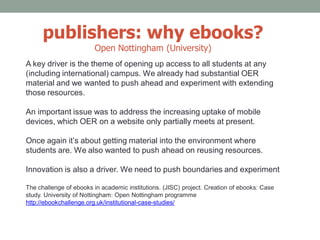 publishers: why ebooks?
Open Nottingham (University)
A key driver is the theme of opening up access to all students at any
(including international) campus. We already had substantial OER
material and we wanted to push ahead and experiment with extending
those resources.
An important issue was to address the increasing uptake of mobile
devices, which OER on a website only partially meets at present.
Once again it’s about getting material into the environment where
students are. We also wanted to push ahead on reusing resources.
Innovation is also a driver. We need to push boundaries and experiment
The challenge of ebooks in academic institutions. (JISC) project. Creation of ebooks: Case
study. University of Nottingham: Open Nottingham programme
http://ebookchallenge.org.uk/institutional-case-studies/
 