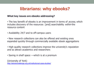 librarians: why ebooks?
What key issues are ebooks addressing?
• The key benefit of ebooks is an improvement in terms of access, which
includes discovery of the resources [and] searchability within the
resource content
• Availability 24/7 and to off-campus users
• New research collections can also be offered and existing ones
expanded quickly through commercially available ebook aggregations
• High quality research collections improve the university's reputation
and so attract academics and researchers
• Saving in shelf space ---which is at a premium
(University of York)
http://ebookchallenge.org.uk/institutional-case-studies/
 