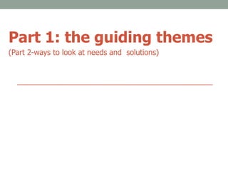 Part 1: the guiding themes
(Part 2-ways to look at needs and solutions)
 