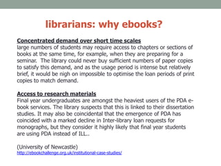 librarians: why ebooks?
Concentrated demand over short time scales
large numbers of students may require access to chapters or sections of
books at the same time, for example, when they are preparing for a
seminar. The library could never buy sufficient numbers of paper copies
to satisfy this demand, and as the usage period is intense but relatively
brief, it would be nigh on impossible to optimise the loan periods of print
copies to match demand.
Access to research materials
Final year undergraduates are amongst the heaviest users of the PDA e-
book services. The library suspects that this is linked to their dissertation
studies. It may also be coincidental that the emergence of PDA has
coincided with a marked decline in Inter-library loan requests for
monographs, but they consider it highly likely that final year students
are using PDA instead of ILL..
(University of Newcastle)
http://ebookchallenge.org.uk/institutional-case-studies/
 