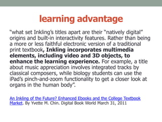 learning advantage
“what set Inkling’s titles apart are their “natively digital”
origins and built-in interactivity features. Rather than being
a more or less faithful electronic version of a traditional
print textbook, Inkling incorporates multimedia
elements, including video and 3D objects, to
enhance the learning experience. For example, a title
about music appreciation involves integrated tracks by
classical composers, while biology students can use the
iPad’s pinch-and-zoom functionality to get a closer look at
organs in the human body”.
An Inkling of the Future? Enhanced Ebooks and the College Textbook
Market. By Yvette M. Chin. Digital Book World March 31, 2011
 