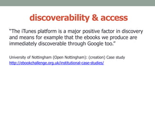 discoverability & access
“The iTunes platform is a major positive factor in discovery
and means for example that the ebooks we produce are
immediately discoverable through Google too.”
University of Nottingham (Open Nottingham): (creation) Case study
http://ebookchallenge.org.uk/institutional-case-studies/
 