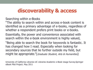 discoverability & access
Searching within e-Books
“The ability to search within and across e-book content is
identified as a primary advantage of e-books, regardless of
whether a respondent prefers print books or e-books.
Essentially, the power and convenience associated with
search within the e-book environment is highly valued,
“Being able to search the book for keywords is fantastic. It
has changed how I read. Especially when looking for
secondary sources that lie further outside my field, but
might be appropriate.”(Graduate Student, Arts & Humanities)
University of California Libraries UC Libraries Academic e-Book Usage Survey.Springer
eBook Pilot Project. May 2011
 