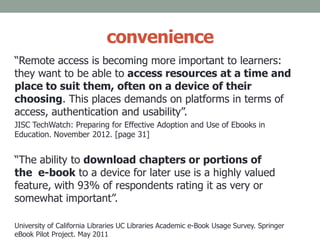 convenience
“Remote access is becoming more important to learners:
they want to be able to access resources at a time and
place to suit them, often on a device of their
choosing. This places demands on platforms in terms of
access, authentication and usability”.
JISC TechWatch: Preparing for Effective Adoption and Use of Ebooks in
Education. November 2012. [page 31]
“The ability to download chapters or portions of
the e-book to a device for later use is a highly valued
feature, with 93% of respondents rating it as very or
somewhat important”.
University of California Libraries UC Libraries Academic e-Book Usage Survey. Springer
eBook Pilot Project. May 2011
 