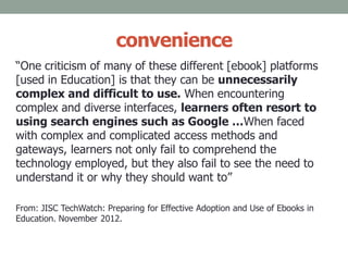 convenience
“One criticism of many of these different [ebook] platforms
[used in Education] is that they can be unnecessarily
complex and difficult to use. When encountering
complex and diverse interfaces, learners often resort to
using search engines such as Google …When faced
with complex and complicated access methods and
gateways, learners not only fail to comprehend the
technology employed, but they also fail to see the need to
understand it or why they should want to”
From: JISC TechWatch: Preparing for Effective Adoption and Use of Ebooks in
Education. November 2012.
 