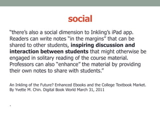 social
“there’s also a social dimension to Inkling’s iPad app.
Readers can write notes “in the margins” that can be
shared to other students, inspiring discussion and
interaction between students that might otherwise be
engaged in solitary reading of the course material.
Professors can also “enhance” the material by providing
their own notes to share with students.”
An Inkling of the Future? Enhanced Ebooks and the College Textbook Market.
By Yvette M. Chin. Digital Book World March 31, 2011
.
 