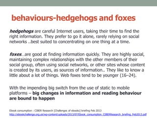 behaviours-hedgehogs and foxes
hedgehogs are careful Internet users, taking their time to find the
right information. They prefer to go it alone, rarely relying on social
networks ..best suited to concentrating on one thing at a time.
foxes…are good at finding information quickly. They are highly social,
maintaining complex relationships with the other members of their
social group, often using social networks, or other sites whose content
is created by its users, as sources of information.. They like to know a
little about a lot of things. Web foxes tend to be younger (16–24).
With the impending big switch from the use of static to mobile
platforms – big changes in information and reading behaviour
are bound to happen
Ebook consumption : CIBER Research [Challenges of ebooks] briefing Feb 2013
http://ebookchallenge.org.uk/wp-content/uploads/2013/07/Ebook_consumption_CIBERResearch_briefing_Feb2013.pdf
 
