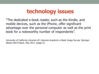 technology issues
“The dedicated e-book reader, such as the Kindle, and
mobile devices, such as the iPhone, offer significant
advantage over the personal computer as well as the print
book for a noteworthy number of respondents”.
University of California Libraries UC Libraries Academic e-Book Usage Survey. Springer
eBook Pilot Project. May 2011. [page 5]
 