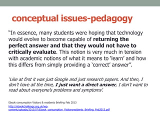 conceptual issues-pedagogy
“In essence, many students were hoping that technology
would evolve to become capable of returning the
perfect answer and that they would not have to
critically evaluate. This notion is very much in tension
with academic notions of what it means to ‘learn’ and how
this differs from simply providing a ‘correct’ answer”.
‘Like at first it was just Google and just research papers. And then, I
don’t have all the time, I just want a direct answer, I don’t want to
read about everyone’s problems and symptoms’.
Ebook consumption Visitors & residents Briefing Feb 2013
http://ebookchallenge.org.uk/wp-
content/uploads/2013/07/Ebook_consumption_Visitorsresidents_Briefing_Feb2013.pdf
 