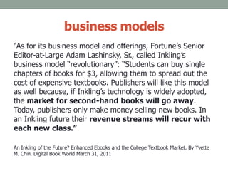 business models
“As for its business model and offerings, Fortune’s Senior
Editor-at-Large Adam Lashinsky, Sr., called Inkling’s
business model “revolutionary”: “Students can buy single
chapters of books for $3, allowing them to spread out the
cost of expensive textbooks. Publishers will like this model
as well because, if Inkling’s technology is widely adopted,
the market for second-hand books will go away.
Today, publishers only make money selling new books. In
an Inkling future their revenue streams will recur with
each new class.”
An Inkling of the Future? Enhanced Ebooks and the College Textbook Market. By Yvette
M. Chin. Digital Book World March 31, 2011
 