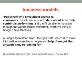 business models
“Publishers will have direct access to
consumers, they’ll have access to data about how their
content is performing, and they’ll be able to monetize
through the world’s largest storefront, which we think is
Google,’’ says MacInnis,
A Google spokesman says: “Our goal with search is to make
information accessible to people and help them get the
answers they’re looking for”
Inkling Builds a Better (and Pricier) E-Book By Danielle Kucera 12 February 2013
 