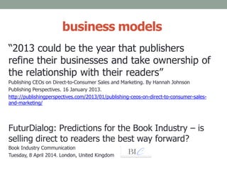 business models
“2013 could be the year that publishers
refine their businesses and take ownership of
the relationship with their readers”
Publishing CEOs on Direct-to-Consumer Sales and Marketing. By Hannah Johnson
Publishing Perspectives. 16 January 2013.
http://publishingperspectives.com/2013/01/publishing-ceos-on-direct-to-consumer-sales-
and-marketing/
FuturDialog: Predictions for the Book Industry – is
selling direct to readers the best way forward?
Book Industry Communication
Tuesday, 8 April 2014. London, United Kingdom
 