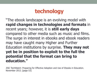 technology
“The ebook landscape is an evolving model with
rapid changes in technologies and formats in
recent years; however, it is still early days
compared to other media such as music and films.
The surge in interest in ebooks and ebook readers
may have caught many Higher and Further
Education institutions by surprise. They may not
yet be in position to exploit to the full the
potential that the format can bring to
education.”
JISC TechWatch: Preparing for Effective Adoption and Use of Ebooks in Education.
November 2012. [page 53]
 