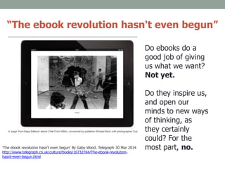 Do ebooks do a
good job of giving
us what we want?
Not yet.
Do they inspire us,
and open our
minds to new ways
of thinking, as
they certainly
could? For the
most part, no.'The ebook revolution hasn't even begun' By Gaby Wood. Telegraph 30 Mar 2014
http://www.telegraph.co.uk/culture/books/10732764/The-ebook-revolution-
hasnt-even-begun.html
“The ebook revolution hasn't even begun”
 