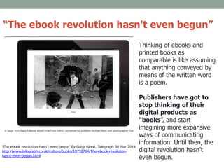 Thinking of ebooks and
printed books as
comparable is like assuming
that anything conveyed by
means of the written word
is a poem.
Publishers have got to
stop thinking of their
digital products as
“books”, and start
imagining more expansive
ways of communicating
information. Until then, the
digital revolution hasn’t
even begun.
'The ebook revolution hasn't even begun' By Gaby Wood. Telegraph 30 Mar 2014
http://www.telegraph.co.uk/culture/books/10732764/The-ebook-revolution-
hasnt-even-begun.html
“The ebook revolution hasn't even begun”
 