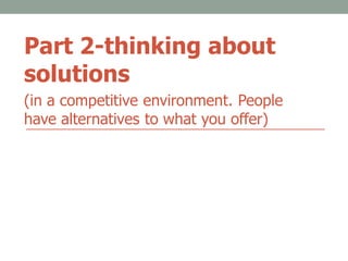 Part 2-thinking about
solutions
(in a competitive environment. People
have alternatives to what you offer)
 