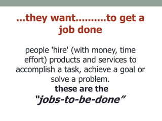 ...they want..........to get a
job done
people 'hire' (with money, time
effort) products and services to
accomplish a task, achieve a goal or
solve a problem.
these are the
“jobs-to-be-done”.”
 