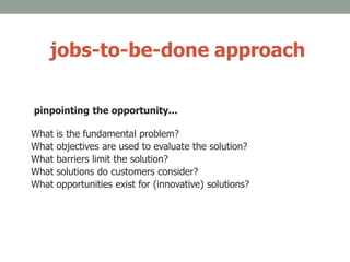 jobs-to-be-done approach
pinpointing the opportunity...
What is the fundamental problem?
What objectives are used to evaluate the solution?
What barriers limit the solution?
What solutions do customers consider?
What opportunities exist for (innovative) solutions?
 
