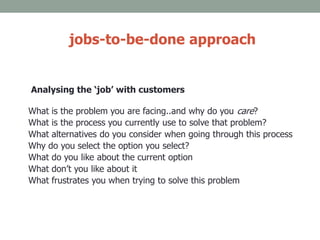 jobs-to-be-done approach
Analysing the ‘job’ with customers
What is the problem you are facing..and why do you care?
What is the process you currently use to solve that problem?
What alternatives do you consider when going through this process
Why do you select the option you select?
What do you like about the current option
What don’t you like about it
What frustrates you when trying to solve this problem
 