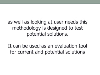 as well as looking at user needs this
methodology is designed to test
potential solutions.
It can be used as an evaluation tool
for current and potential solutions
 