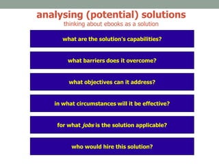what barriers does it overcome?
who would hire this solution?
what objectives can it address?
in what circumstances will it be effective?
for what jobs is the solution applicable?
what are the solution's capabilities?
analysing (potential) solutions
thinking about ebooks as a solution
 