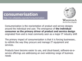 Consumerization is the reorientation of product and service designs
around the individual end user. The emergence of the individual
consumer as the primary driver of product and service design
originated from and is most commonly seen as a major IT industry shift
The primary impact of consumerization is that it is forcing businesses..
to rethink the way they procure and manage IT equipment and
services.
Products have become easier to use, and cloud-based, software-as-a-
service offerings are addressing an ever-widening range of business
needs
consumerisation
http://en.wikipedia.org/wiki/Consumerization
 