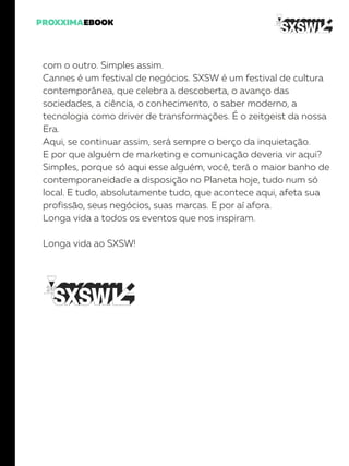 com o outro. Simples assim.
Cannes é um festival de negócios. SXSW é um festival de cultura
contemporânea, que celebra a descoberta, o avanço das
sociedades, a ciência, o conhecimento, o saber moderno, a
tecnologia como driver de transformações. É o zeitgeist da nossa
Era.
Aqui, se continuar assim, será sempre o berço da inquietação.
E por que alguém de marketing e comunicação deveria vir aqui?
Simples, porque só aqui esse alguém, você, terá o maior banho de
contemporaneidade a disposição no Planeta hoje, tudo num só
local. E tudo, absolutamente tudo, que acontece aqui, afeta sua
profissão, seus negócios, suas marcas. E por aí afora.
Longa vida a todos os eventos que nos inspiram.
Longa vida ao SXSW!
 