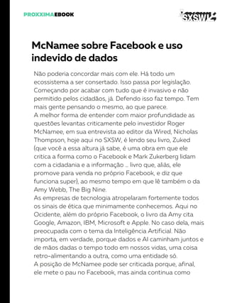 McNamee sobre Facebook e uso
indevido de dados
Não poderia concordar mais com ele. Há todo um
ecossistema a ser consertado. Isso passa por legislação.
Começando por acabar com tudo que é invasivo e não
permitido pelos cidadãos, já. Defendo isso faz tempo. Tem
mais gente pensando o mesmo, ao que parece.
A melhor forma de entender com maior profundidade as
questões levantas criticamente pelo investidor Roger
McNamee, em sua entrevista ao editor da Wired, Nicholas
Thompson, hoje aqui no SXSW, é lendo seu livro, Zuked
(que você a essa altura já sabe, é uma obra em que ele
critica a forma como o Facebook e Mark Zukerberg lidam
com a cidadania e a informação … livro que, aliás, ele
promove para venda no próprio Facebook, e diz que
funciona super), ao mesmo tempo em que lê também o da
Amy Webb, The Big Nine.
As empresas de tecnologia atropelaram fortemente todos
os sinais de ética que minimamente conhecemos. Aqui no
Ocidente, além do próprio Facebook, o livro da Amy cita
Google, Amazon, IBM, Microsoft e Apple. No caso dela, mais
preocupada com o tema da Inteligência Artificial. Não
importa, em verdade, porque dados e AI caminham juntos e
de mãos dadas o tempo todo em nossos vidas, uma coisa
retro-alimentando a outra, como uma entidade só.
A posição de McNamee pode ser criticada porque, afinal,
ele mete o pau no Facebook, mas ainda continua como
 