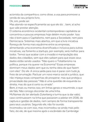acionista da companhia e, como disse, a usa para promover a
venda do seu próprio livro.
Ok, sim, pode ser.
Mas atendo-se especificamente ao que ele diz … bem, aí acho
que vale prestar atenção.
O sistema econômico ocidental contemporâneo capitalista se
concentrou e poucas empresas hoje detém muito poder. Isso
não é bom para o Capitalismo, nem para a Sociedade, nem para
Democracia. Sistemas mais abertos, em que a livre iniciativa
floresça de forma mais equânime entre as empresas,
alimentando uma economia diversificada e inclusiva para outras
iniciativas, via fomento a startups, por exemplo, será melhor para
todos. Temos que acabar com a invasão e manipulação dos
dados dos cidadãos, sem que eles saibam para que esses seus
dados estão sendo usados: “Não quero o Totalitarismo na
política, porque iria querer na Economia? Essas empresas
dominam meus dados sem que eu tenha ideia do que fazem
com eles”. Diz ele. A única saída para isso é parar com tudo já,
freio de arrumação. Pactuar um novo marco social e jurídico, que
não impeça essas companhias de prosperar, mas que proteja a
privacidade das pessoas:” Não é uma questão de esquerda ou
direita, mas do que é certo ou errado”.
Bem, é mais ou menos isso, em linhas gerais e resumindo, o que
ele fala. Não consigo discordar de uma linha.
McNamee diz ter alertado Zukerberg e turma que ia dar xabú,
caso continuassem na linha que passaram a adotar em 2016, de
captura e gestão de dados, nem sempre de forma transparente
para seus usuários. Segundo ele, não foi ouvido.
Incomodou-se com isso, mas incomodou-se ainda mais pelo
fato, diz ele, de que mesmo após o escândalo da Cambridge
 
