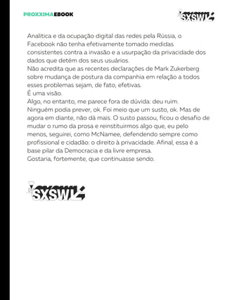 Analitica e da ocupação digital das redes pela Rússia, o
Facebook não tenha efetivamente tomado medidas
consistentes contra a invasão e a usurpação da privacidade dos
dados que detém dos seus usuários.
Não acredita que as recentes declarações de Mark Zukerberg
sobre mudança de postura da companhia em relação a todos
esses problemas sejam, de fato, efetivas.
É uma visão.
Algo, no entanto, me parece fora de dúvida: deu ruim.
Ninguém podia prever, ok. Foi meio que um susto, ok. Mas de
agora em diante, não dá mais. O susto passou, ficou o desafio de
mudar o rumo da prosa e reinstituirmos algo que, eu pelo
menos, seguirei, como McNamee, defendendo sempre como
profissional e cidadão: o direito à privacidade. Afinal, essa é a
base pilar da Democracia e da livre empresa.
Gostaria, fortemente, que continuasse sendo.
 