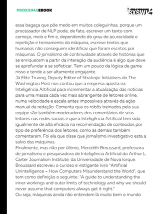 essa bagaça que põe medo em muitos coleguinhas, porque um
processador de NLP pode, de fato, escrever um texto com
começo, meio e fim e, dependendo do grau de acuracidade e
repetição e treinamento da máquina, escreve textos que
humanos não conseguem identificar que foram escritos por
máquinas. O jornalismo de continuidade através de histórias que
se enriquecem a partir da interação da audiência é algo que deve
se aprofundar e se sofisticar. Tem um pouco da lógica de game
nisso e tende a ser altamente engajante.
Já Elite Truong, Deputy Editor of Strategic Initiatives do The
Washington Post nos contou que a empresa aposta na
Inteligência Artificial para incrementar a atualização das notícias
para uma massa cada vez mais abrangente de leitores online,
numa velocidade e escala antes impossíveis através da ação
manual da redação. Comenta que os robôs treinados pela sua
equipe são também moderadores dos comentários de seus
leitores nas redes sociais e que a Inteligência Artificial tem sido
igualmente de alta eficácia na recomendação de conteúdos por
tipo de preferência dos leitores, como as demais também
comentaram. Foi ela que disse que jornalismo investigativo esta a
salvo das máquinas.
Finalmente, mas não por último, Meredith Broussard, professora
de jornalismo e pesquisadora de Inteligência Artificial do Arthur L.
Carter Journalism Institute, da Universidade de Nova Iorque.
Broussard escreveu o curioso e instigante livro “Artificial
Unintelligence – How Computers Misunderstand the World”, que
tem como definição o seguinte: “A guide to understanding the
inner workings and outer limits of technology and why we should
never assume that computers always get it right.”
Ou seja, máquinas ainda não entendem lá muito bem o mundo
 